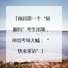 南昌第一个“显眼包”考生出现，冲出考场大喊：“快来采访”