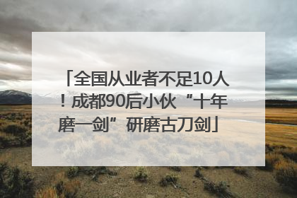 全国从业者不足10人！成都90后小伙“十年磨一剑”研磨古刀剑