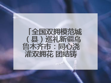 全国双拥模范城（县）巡礼新疆乌鲁木齐市：同心浇灌双拥花 团结铸就军民情