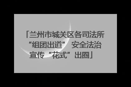 兰州市城关区各司法所“组团出道” 安全法治宣传“花式”出圈