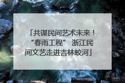 共谋民间艺术未来！“春雨工程” 浙江民间文艺走进吉林蛟河