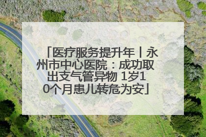 医疗服务提升年丨永州市中心医院：成功取出支气管异物 1岁10个月患儿转危为安