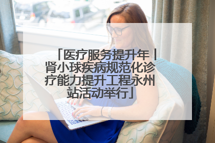 医疗服务提升年丨肾小球疾病规范化诊疗能力提升工程永州站活动举行