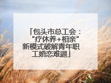 包头市总工会：“疗休养+相亲”新模式破解青年职工婚恋难题