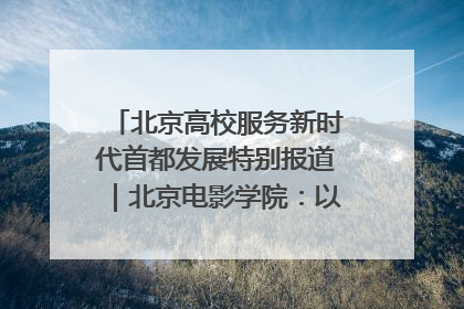 北京高校服务新时代首都发展特别报道｜北京电影学院：以光影为笔 绘就首都高质量发展新画卷
