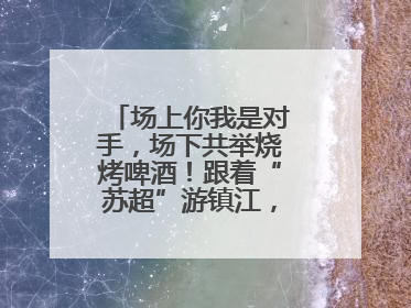 场上你我是对手，场下共举烧烤啤酒！跟着“苏超”游镇江，徐州球迷凭球票畅游名山胜景