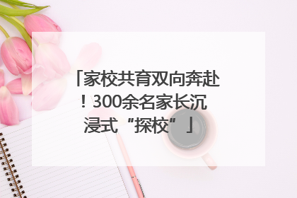 家校共育双向奔赴！300余名家长沉浸式“探校”