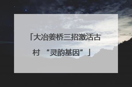 大冶姜桥三招激活古村 “灵韵基因”
