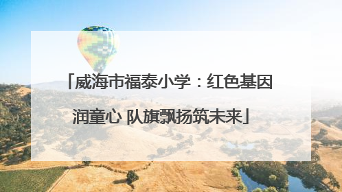 威海市福泰小学：红色基因润童心 队旗飘扬筑未来