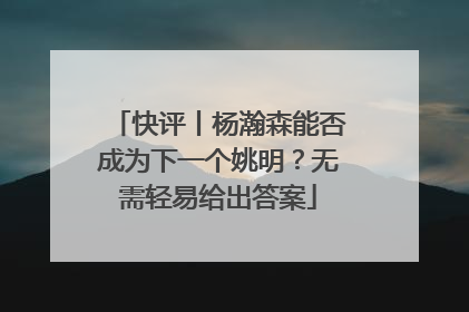 快评丨杨瀚森能否成为下一个姚明？无需轻易给出答案