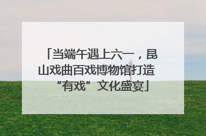 当端午遇上六一，昆山戏曲百戏博物馆打造“有戏”文化盛宴