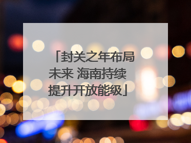 封关之年布局未来 海南持续提升开放能级