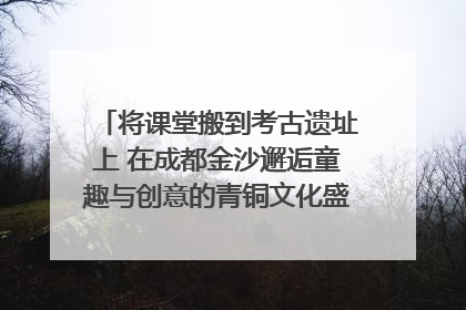 将课堂搬到考古遗址上 在成都金沙邂逅童趣与创意的青铜文化盛宴｜文化中国行