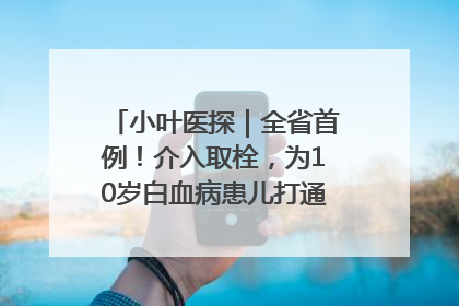 小叶医探｜全省首例！介入取栓，为10岁白血病患儿打通生命之“脉”