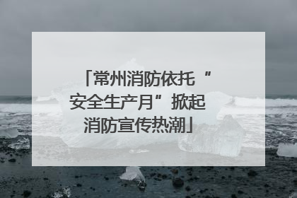 常州消防依托“安全生产月”掀起消防宣传热潮