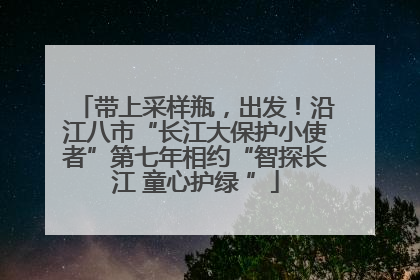 带上采样瓶，出发！沿江八市“长江大保护小使者”第七年相约“智探长江 童心护绿 ”