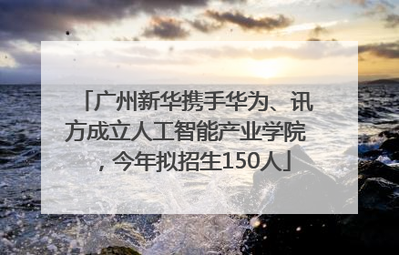 广州新华携手华为、讯方成立人工智能产业学院，今年拟招生150人