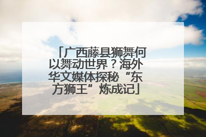 广西藤县狮舞何以舞动世界？海外华文媒体探秘“东方狮王”炼成记