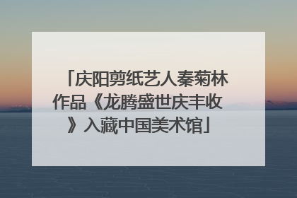 庆阳剪纸艺人秦菊林作品《龙腾盛世庆丰收》入藏中国美术馆