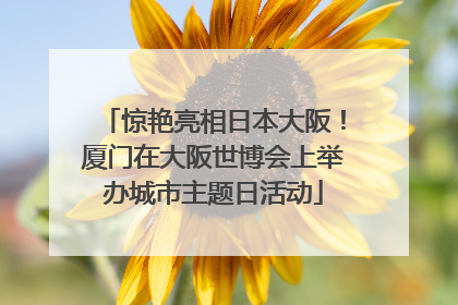 惊艳亮相日本大阪！厦门在大阪世博会上举办城市主题日活动