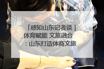 感知山东记者谈｜体育赋能 文旅融合：山东打造体商文旅融合发展新格局