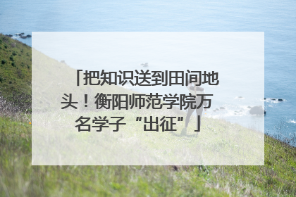 把知识送到田间地头！衡阳师范学院万名学子“出征”