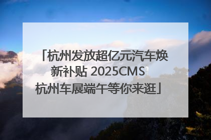 杭州发放超亿元汽车焕新补贴 2025CMS杭州车展端午等你来逛