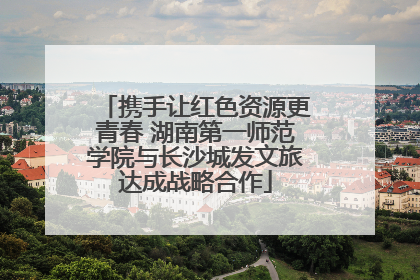 携手让红色资源更青春 湖南第一师范学院与长沙城发文旅达成战略合作