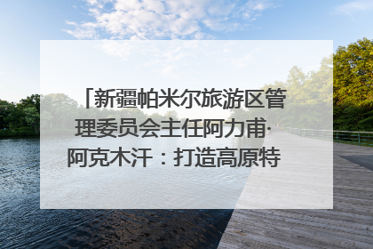 新疆帕米尔旅游区管理委员会主任阿力甫·阿克木汗：打造高原特色文旅品牌 推动县域旅游高质量发展｜第七届全国县域旅游研究成果发布系列活动