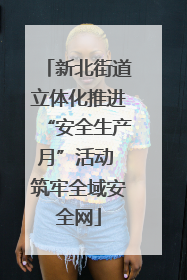 新北街道立体化推进“安全生产月”活动 筑牢全域安全网