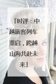 时评：中越旅客列车重启，跨越山海共赴未来
