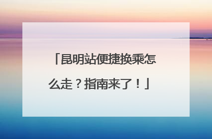 昆明站便捷换乘怎么走？指南来了！