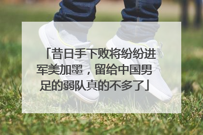 昔日手下败将纷纷进军美加墨，留给中国男足的弱队真的不多了