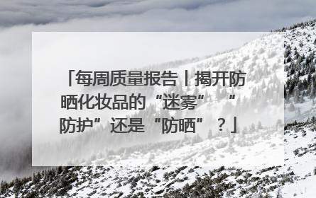 每周质量报告丨揭开防晒化妆品的“迷雾” “防护”还是“防晒”？