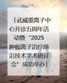 武威重离子中心开诊五周年活动暨“2025肿瘤离子治疗前沿技术学术研讨会”成功举办