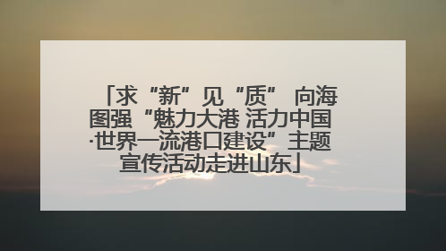 求“新”见“质” 向海图强“魅力大港 活力中国·世界一流港口建设”主题宣传活动走进山东