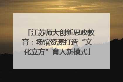 江苏师大创新思政教育：场馆资源打造“文化立方”育人新模式