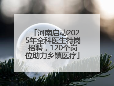 河南启动2025年全科医生特岗招聘，120个岗位助力乡镇医疗