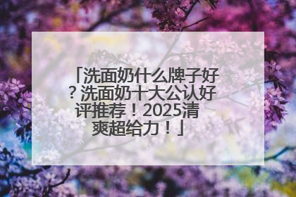 洗面奶什么牌子好？洗面奶十大公认好评推荐！2025清爽超给力！