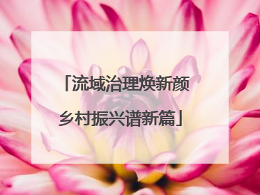流域治理焕新颜 乡村振兴谱新篇