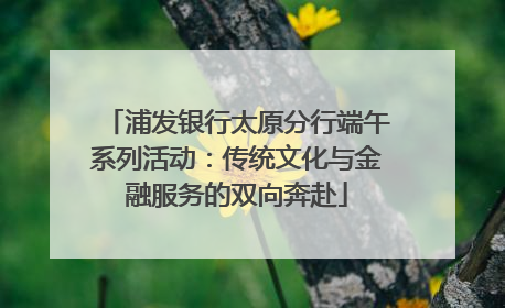 浦发银行太原分行端午系列活动：传统文化与金融服务的双向奔赴