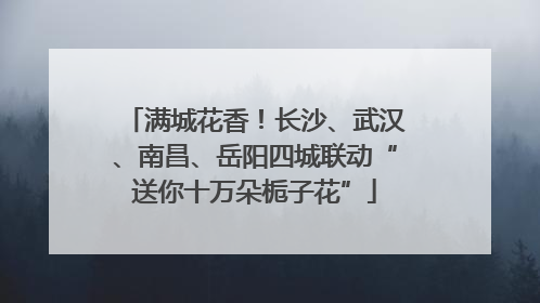 满城花香！长沙、武汉、南昌、岳阳四城联动“送你十万朵栀子花”