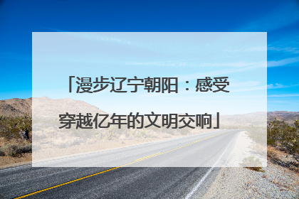 漫步辽宁朝阳：感受穿越亿年的文明交响