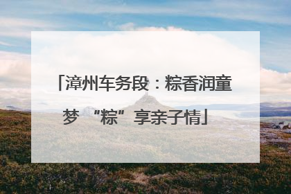漳州车务段：粽香润童梦 “粽”享亲子情