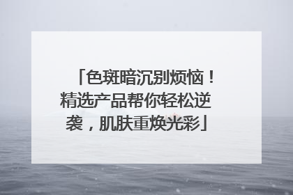 色斑暗沉别烦恼！精选产品帮你轻松逆袭，肌肤重焕光彩