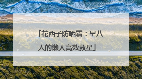 花西子防晒霜：早八人的懒人高效救星