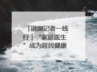 融媒记者一线行｜“家庭医生”成为居民健康“守门人”