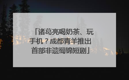 诸葛亮喝奶茶、玩手机？成都青羊推出首部非遗蜀锦短剧