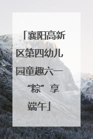 襄阳高新区第四幼儿园童趣六一 “粽”享端午