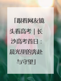 跟着网友镜头看高考｜长沙高考首日：晨光里的奔赴与守望